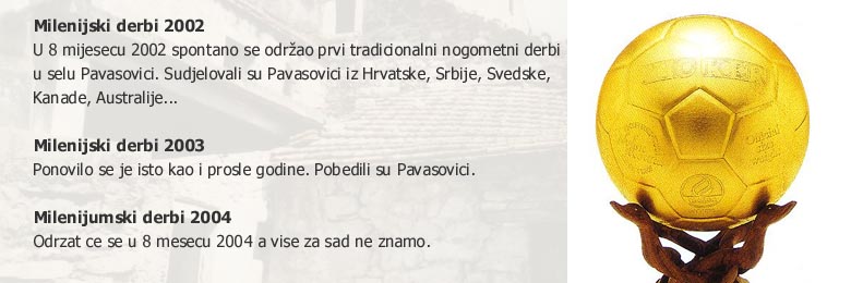 Milenijski derbi 2002 - U 8. mijesecu 2002 spontano se odrzao prvi tradicionalni nogometni derbi u selu Pavasovici. Sudjelovali su Pavasovici iz Hrvatske, Srbije, Svedske, Kanade, Australije... Milenijski derbi 2003 - Ponovilo se je isto kao i prosle godine. Pobedili su Pavasovici. Milenijumski derbi 2004 - Odrzat ce se u 8. mesecu 2004 a vise za sad ne znamo.